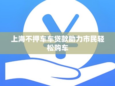 上海不押车车贷款助力市民轻松购车